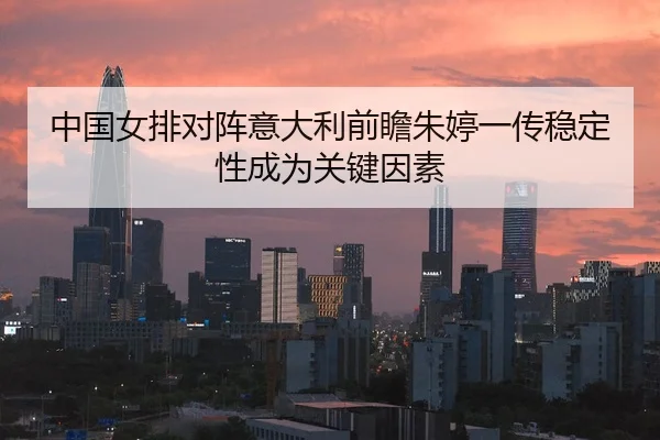 中国女排对阵意大利前瞻朱婷一传稳定性成为关键因素