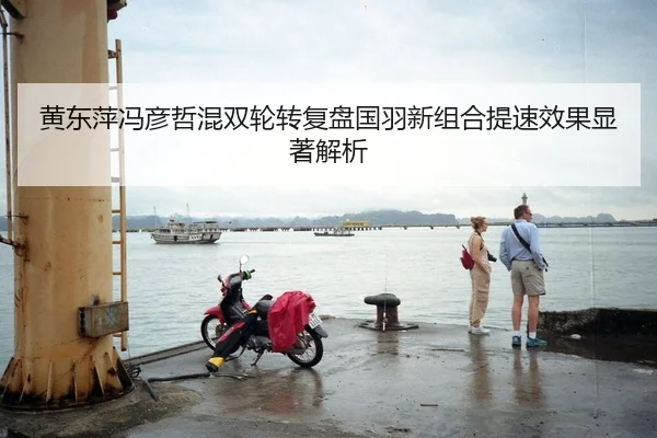 黄东萍冯彦哲混双轮转复盘国羽新组合提速效果显著解析